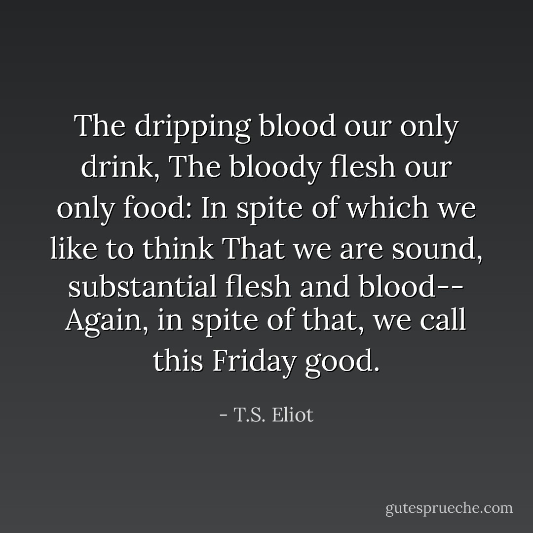 The dripping blood our only drink,<br />The bloody flesh our only food:<br />In spite of which we like to think<br />That we are sound, substantial flesh and blood--<br />Again, in spite of that, we call this Friday good. - T.S. Eliot