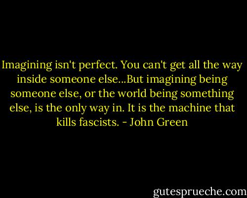 Imagining isn't perfect. You can't get all the way inside someone else...But imagining being someone else, or the world being something else, is the only way in. It is the machine that kills fascists. - John Green
