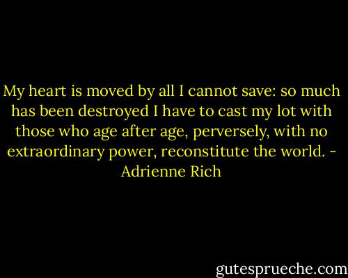 My heart is moved by all I cannot save:<br />so much has been destroyed<br />I have to cast my lot with those<br />who age after age, perversely,<br />with no extraordinary power,<br />reconstitute the world. - Adrienne Rich