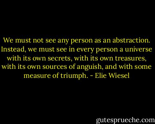 We must not see any person as an abstraction. Instead, we must see in every person a universe with its own secrets, with its own treasures, with its own sources of anguish, and with some measure of triumph. - Elie Wiesel