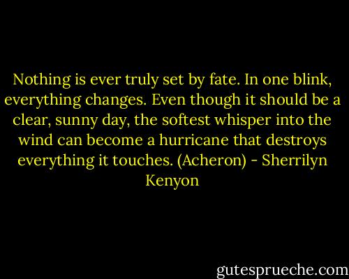 Nothing is ever truly set by fate. In one blink, everything changes. Even though it should be a clear, sunny day, the softest whisper into the wind can become a hurricane that destroys everything it touches. (Acheron) - Sherrilyn Kenyon