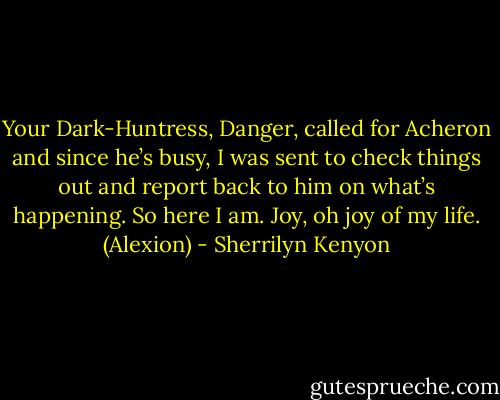 Your Dark-Huntress, Danger, called for Acheron and since he’s busy, I was sent to check things out and report back to him on what’s happening. So here I am. Joy, oh joy of my life. (Alexion) - Sherrilyn Kenyon