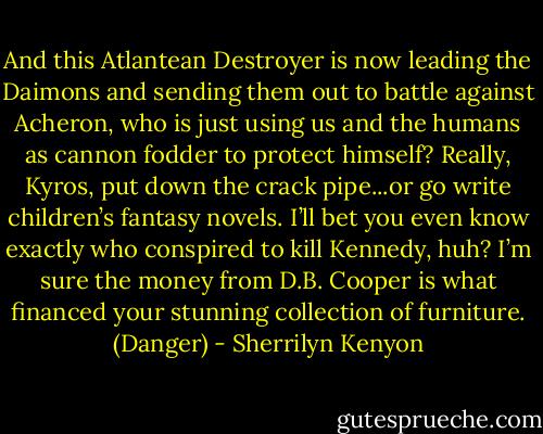 And this Atlantean Destroyer is now leading the Daimons and sending them out to battle against Acheron, who is just using us and the humans as cannon fodder to protect himself? Really, Kyros, put down the crack pipe...or go write children’s fantasy novels. I’ll bet you even know exactly who conspired to kill Kennedy, huh? I’m sure the money from D.B. Cooper is what financed your stunning collection of furniture. (Danger) - Sherrilyn Kenyon