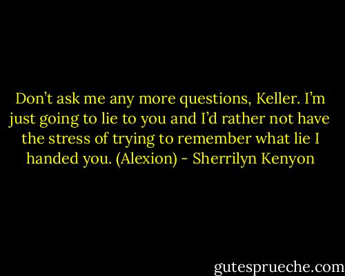 Don’t ask me any more questions, Keller. I’m just going to lie to you and I’d rather not have the stress of trying to remember what lie I handed you. (Alexion) - Sherrilyn Kenyon