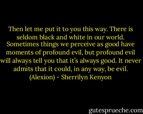 Then let me put it to you this way. There is seldom black and white in our world. Sometimes things we perceive as good have moments of profound evil, but profound evil will always tell you that it’s always good. It never admits that it could, in any way, be evil. (Alexion) - Sherrilyn Kenyon