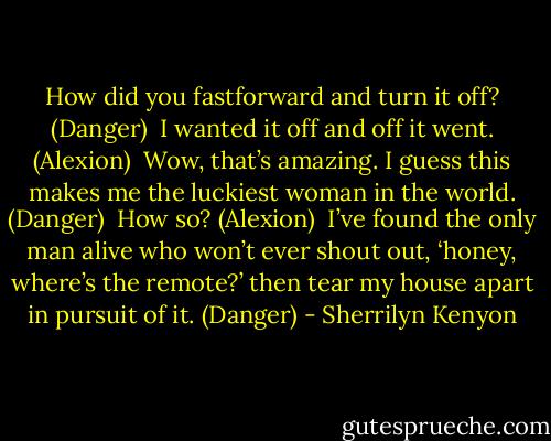 How did you fastforward and turn it off? (Danger)<br /><br />I wanted it off and off it went. (Alexion)<br /><br />Wow, that’s amazing. I guess this makes me the luckiest woman in the world. (Danger)<br /><br />How so? (Alexion)<br /><br />I’ve found the only man alive who won’t ever shout out, ‘honey, where’s the remote?’ then tear my house apart in pursuit of it. (Danger) - Sherrilyn Kenyon