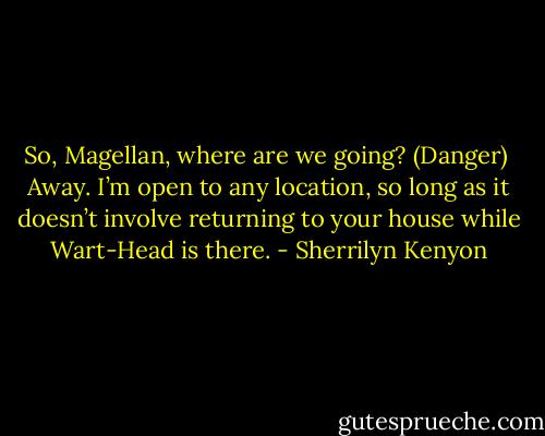 So, Magellan, where are we going? (Danger)<br /><br />Away. I’m open to any location, so long as it doesn’t involve returning to your house while Wart-Head is there. - Sherrilyn Kenyon