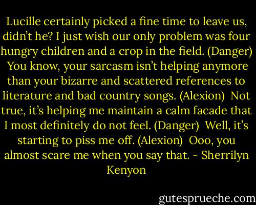 Lucille certainly picked a fine time to leave us, didn’t he? I just wish our only problem was four hungry children and a crop in the field. (Danger)<br /><br />You know, your sarcasm isn’t helping anymore than your bizarre and scattered references to literature and bad country songs. (Alexion)<br /><br />Not true, it’s helping me maintain a calm facade that I most definitely do not feel. (Danger)<br /><br />Well, it’s starting to piss me off. (Alexion)<br /><br />Ooo, you almost scare me when you say that. - Sherrilyn Kenyon