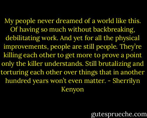 My people never dreamed of a world like this. Of having so much without backbreaking, debilitating work. And yet for all the physical improvements, people are still people. They’re killing each other to get more to prove a point only the killer understands. Still brutalizing and torturing each other over things that in another hundred years won’t even matter. - Sherrilyn Kenyon