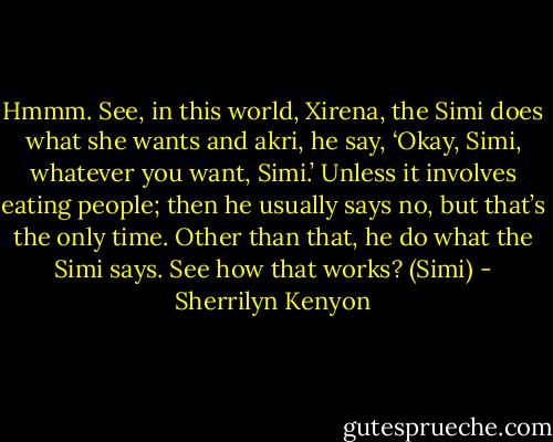 Hmmm. See, in this world, Xirena, the Simi does what she wants and akri, he say, ‘Okay, Simi, whatever you want, Simi.’ Unless it involves eating people; then he usually says no, but that’s the only time. Other than that, he do what the Simi says. See how that works? (Simi) - Sherrilyn Kenyon