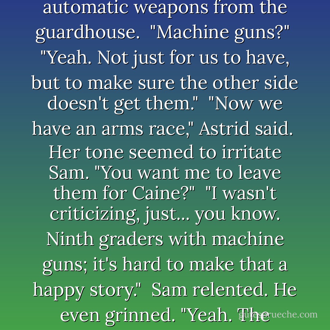 Sam had a DVD in his hand. He said, "Yesterday I sent Edilio to the power plant to get two things. First, a cache of automatic weapons from the guardhouse.<br /> "Machine guns?"<br /> "Yeah. Not just for us to have, but to make sure the other side doesn't get them."<br /> "Now we have an arms race," Astrid said.<br /> Her tone seemed to irritate Sam. "You want me to leave them for Caine?"<br /> "I wasn't criticizing, just... you know. Ninth graders with machine guns; it's hard to make that a happy story."<br /> Sam relented. He even grinned. "Yeah. The phrase 'ninth graders with machine guns' isn't exactly followed by 'have a nice day'. - Michael  Grant