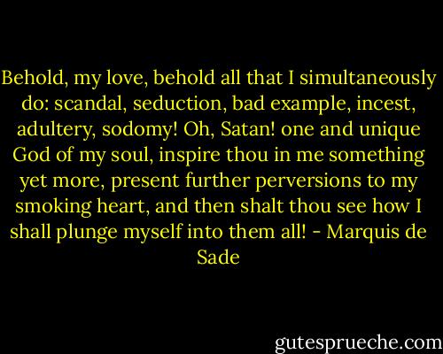 Behold, my love, behold all that I simultaneously do: scandal, seduction, bad example, incest, adultery, sodomy! Oh, Satan! one and unique God of my soul, inspire thou in me something yet more, present further perversions to my smoking heart, and then shalt thou see how I shall plunge myself into them all! - Marquis de Sade
