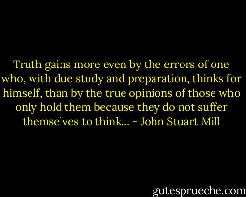 Truth gains more even by the errors of one who, with due study and preparation, thinks for himself, than by the true opinions of those who only hold them because they do not suffer themselves to think… - John Stuart Mill