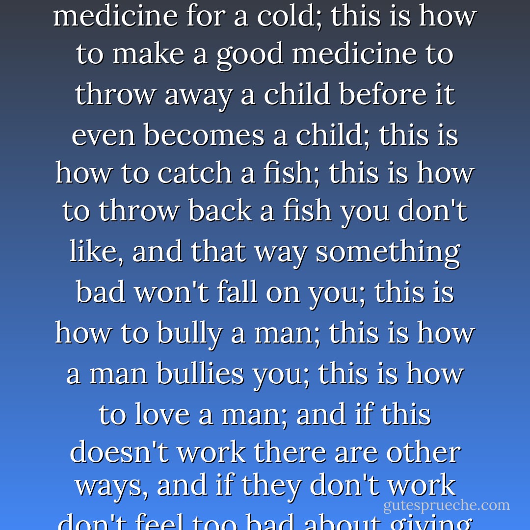 ...be sure to wash every day, even if it is with your own spit; don't squat down to play marbles—you are not a boy, you know; don't pick people's flowers—you might catch something; don't throw stones at blackbirds, because it might not be a blackbird at all; this is how to make a bread pudding; this is how to make doukona; this is how to make pepper pot; this is how to make a good medicine for a cold; this is how to make a good medicine to throw away a child before it even becomes a child; this is how to catch a fish; this is how to throw back a fish you don't like, and that way something bad won't fall on you; this is how to bully a man; this is how a man bullies you; this is how to love a man; and if this doesn't work there are other ways, and if they don't work don't feel too bad about giving up; this is how to spit up in the air if you feel like it, and this is how to move quick so that it doesn't fall on you; this is how to make ends meet; always squeeze bread to make sure it's fresh; but what if the baker won't let me feel the bread?; you mean to say that after all you are really going to be the kind of woman who the baker won't let near the bread? - Jamaica Kincaid