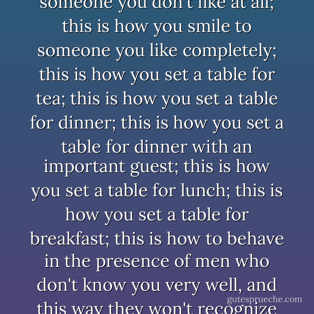 this is how you smile to someone you don't like too much; this is how you smile to someone you don't like at all; this is how you smile to someone you like completely; this is how you set a table for tea; this is how you set a table for dinner; this is how you set a table for dinner with an important guest; this is how you set a table for lunch; this is how you set a table for breakfast; this is how to behave in the presence of men who don't know you very well, and this way they won't recognize immediately the slut I have warned you against becoming; - Jamaica Kincaid