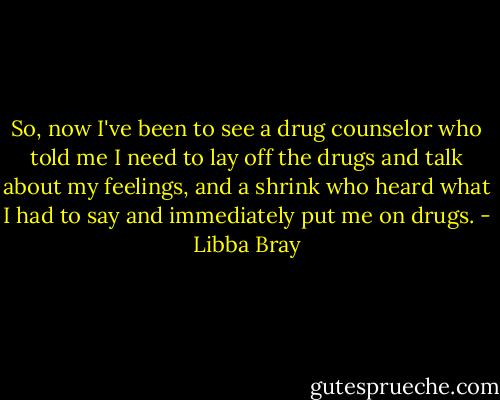 So, now I've been to see a drug counselor who told me I need to lay off the drugs and talk about my feelings, and a shrink who heard what I had to say and immediately put me on drugs. - Libba Bray