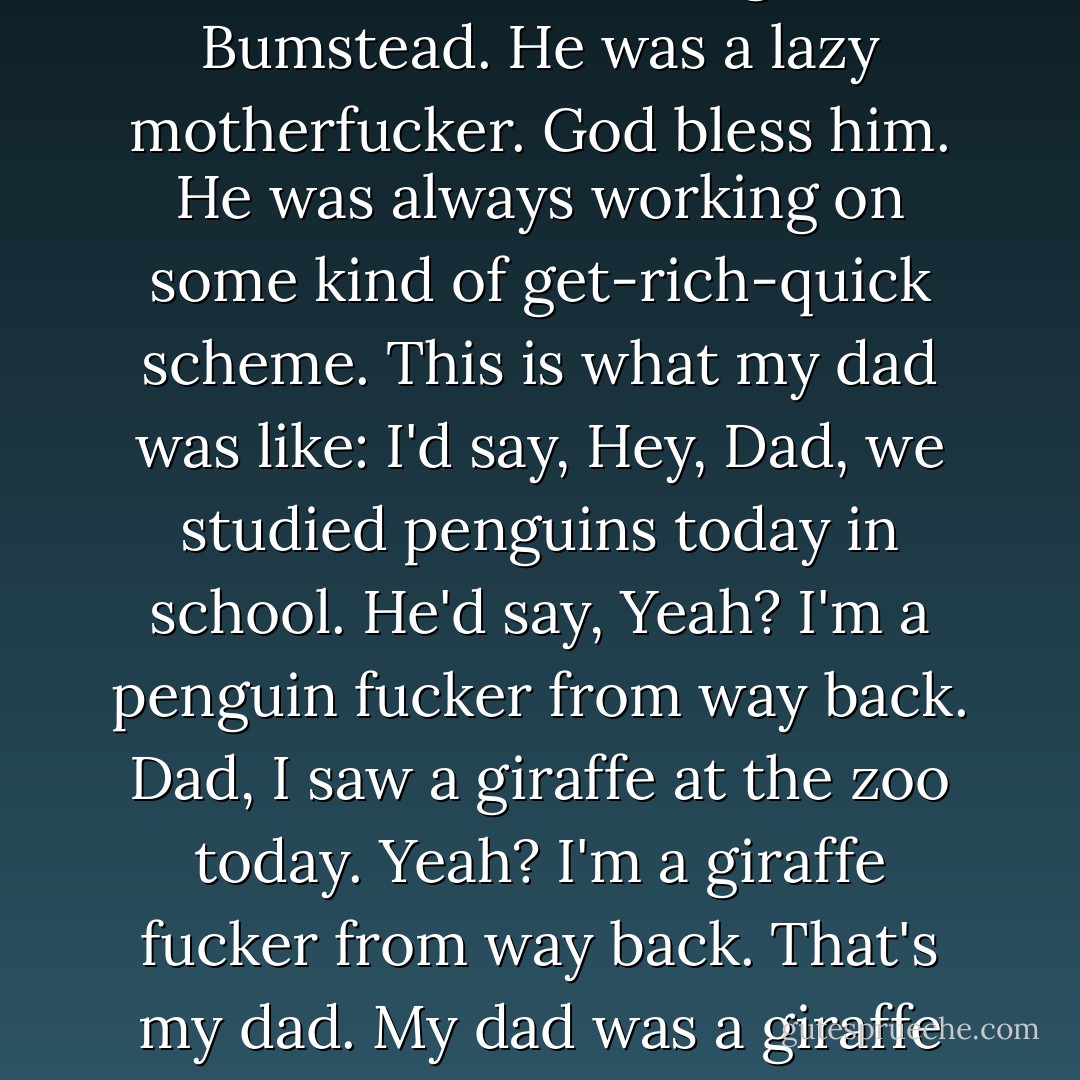 My dad was always snoozing on the couch, like Dagwood Bumstead. He was a lazy motherfucker. God bless him. He was always working on some kind of get-rich-quick scheme. This is what my dad was like: I'd say, Hey, Dad, we studied penguins today in school. He'd say, Yeah? I'm a penguin fucker from way back. Dad, I saw a giraffe at the zoo today. Yeah? I'm a giraffe fucker from way back. That's my dad. My dad was a giraffe fucker. - James Ellroy