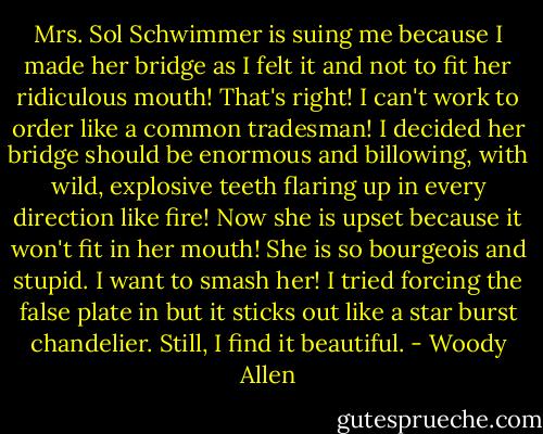 Mrs. Sol Schwimmer is suing me because I made her bridge as I felt it and not to fit her ridiculous mouth! That's right! I can't work to order like a common tradesman! I decided her bridge should be enormous and billowing, with wild, explosive teeth flaring up in every direction like fire! Now she is upset because it won't fit in her mouth! She is so bourgeois and stupid. I want to smash her! I tried forcing the false plate in but it sticks out like a star burst chandelier. Still, I find it beautiful. - Woody Allen