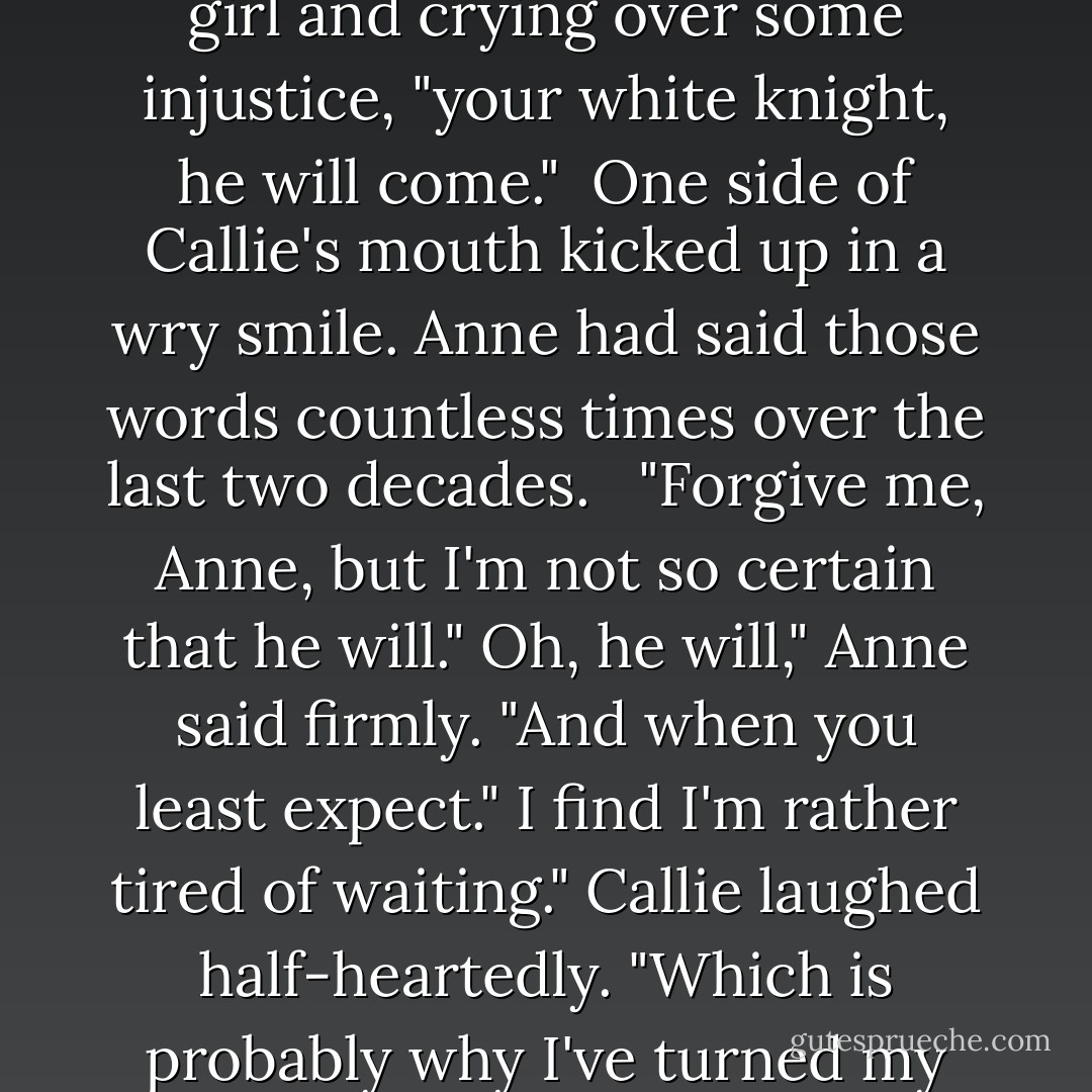 Oh, Callie-mine," Anne said, her voice taking on a tone she'd used when Callie was a little girl and crying over some injustice, "your white knight, he will come."<br /> One side of Callie's mouth kicked up in a wry smile. Anne had said those words countless times over the last two decades. <br /> "Forgive me, Anne, but I'm not so certain that he will."<br />Oh, he will," Anne said firmly. "And when you least expect."<br />I find I'm rather tired of waiting." Callie laughed half-heartedly. "Which is probably why I've turned my attentions to such a dark knight. - Sarah MacLean