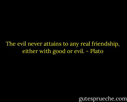 The evil never attains to any real friendship, either with good or evil. - Plato