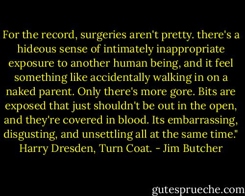 For the record, surgeries aren't pretty. there's a hideous sense of intimately inappropriate exposure to another human being, and it feel something like accidentally walking in on a naked parent. Only there's more gore. Bits are exposed that just shouldn't be out in the open, and they're covered in blood. Its embarrassing, disgusting, and unsettling all at the same time." Harry Dresden, Turn Coat. - Jim Butcher