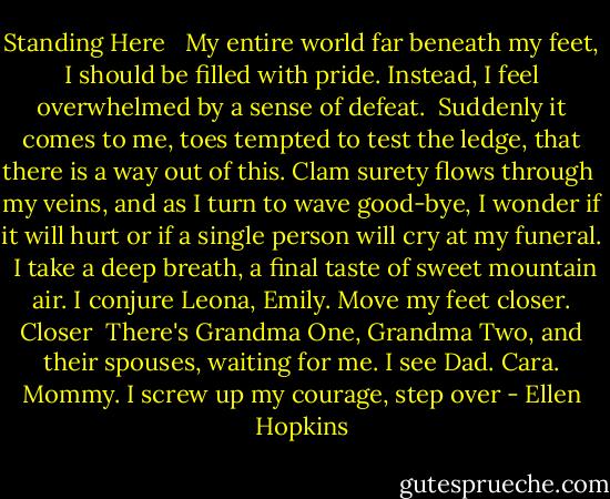 Standing Here<br /><br /><br />My entire world far beneath<br />my feet, I should be filled<br />with pride. Instead, I feel<br />overwhelmed by a sense of defeat.<br /><br />Suddenly it comes to me,<br />toes tempted to test the ledge,<br />that there is a way out of this.<br />Clam surety flows through<br /><br />my veins, and as I turn to wave<br />good-bye, I wonder if it will<br />hurt or if a single person<br />will cry at my funeral.<br /><br />I take a deep breath, a final<br />taste of sweet mountain air.<br />I conjure Leona, Emily.<br />Move my feet closer. Closer<br /><br />There's Grandma One, Grandma<br />Two, and their spouses, waiting<br />for me. I see Dad. Cara. Mommy.<br />I screw up my courage, step over - Ellen Hopkins