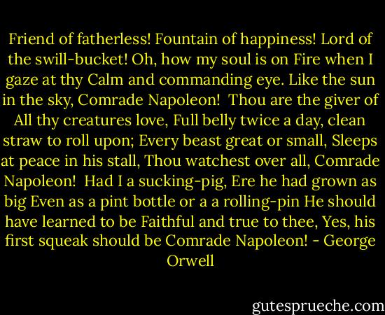 Friend of fatherless!<br />Fountain of happiness!<br />Lord of the swill-bucket! Oh, how my soul is on<br />Fire when I gaze at thy<br />Calm and commanding eye.<br />Like the sun in the sky,<br />Comrade Napoleon!<br /><br />Thou are the giver of<br />All thy creatures love,<br />Full belly twice a day, clean straw to roll upon;<br />Every beast great or small,<br />Sleeps at peace in his stall,<br />Thou watchest over all,<br />Comrade Napoleon!<br /><br />Had I a sucking-pig,<br />Ere he had grown as big<br />Even as a pint bottle or a a rolling-pin<br />He should have learned to be<br />Faithful and true to thee,<br />Yes, his first squeak should be<br />Comrade Napoleon! - George Orwell