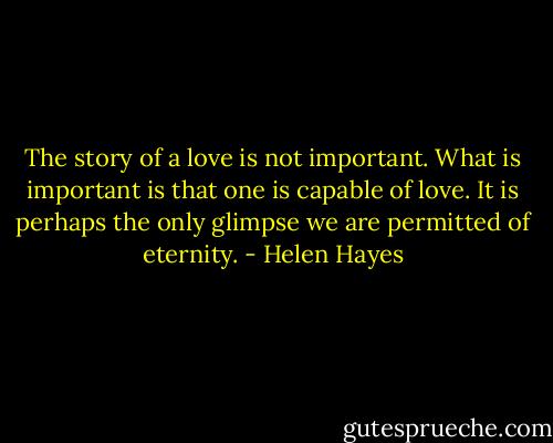 The story of a love is not important. What is important is that one is capable of love. It is perhaps the only glimpse we are permitted of eternity. - Helen Hayes