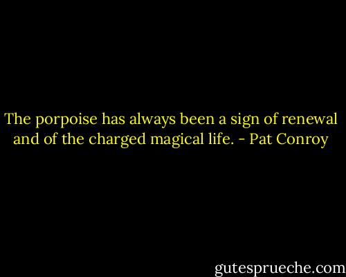 The porpoise has always been a sign of renewal and of the charged magical life. - Pat Conroy