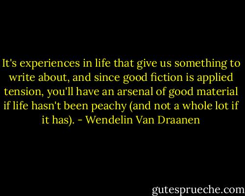 It's experiences in life that give us something to write about, and since good fiction is applied tension, you'll have an arsenal of good material if life hasn't been peachy (and not a whole lot if it has). - Wendelin Van Draanen