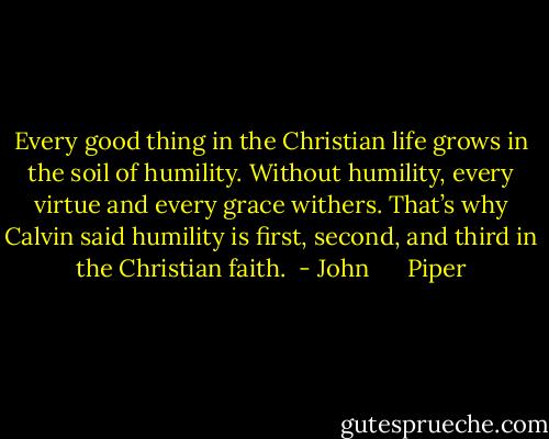 Every good thing in the Christian life grows in the soil of humility. Without humility, every virtue and every grace withers. That’s why Calvin said humility is first, second, and third in the Christian faith.  - John      Piper