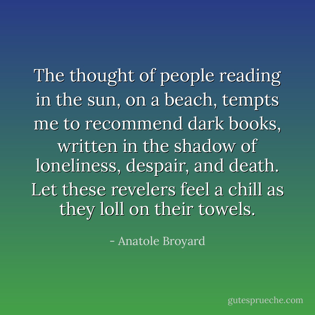 The thought of people reading in the sun, on a beach, tempts me to recommend dark books, written in the shadow of loneliness, despair, and death. Let these revelers feel a chill as they loll on their towels. - Anatole Broyard