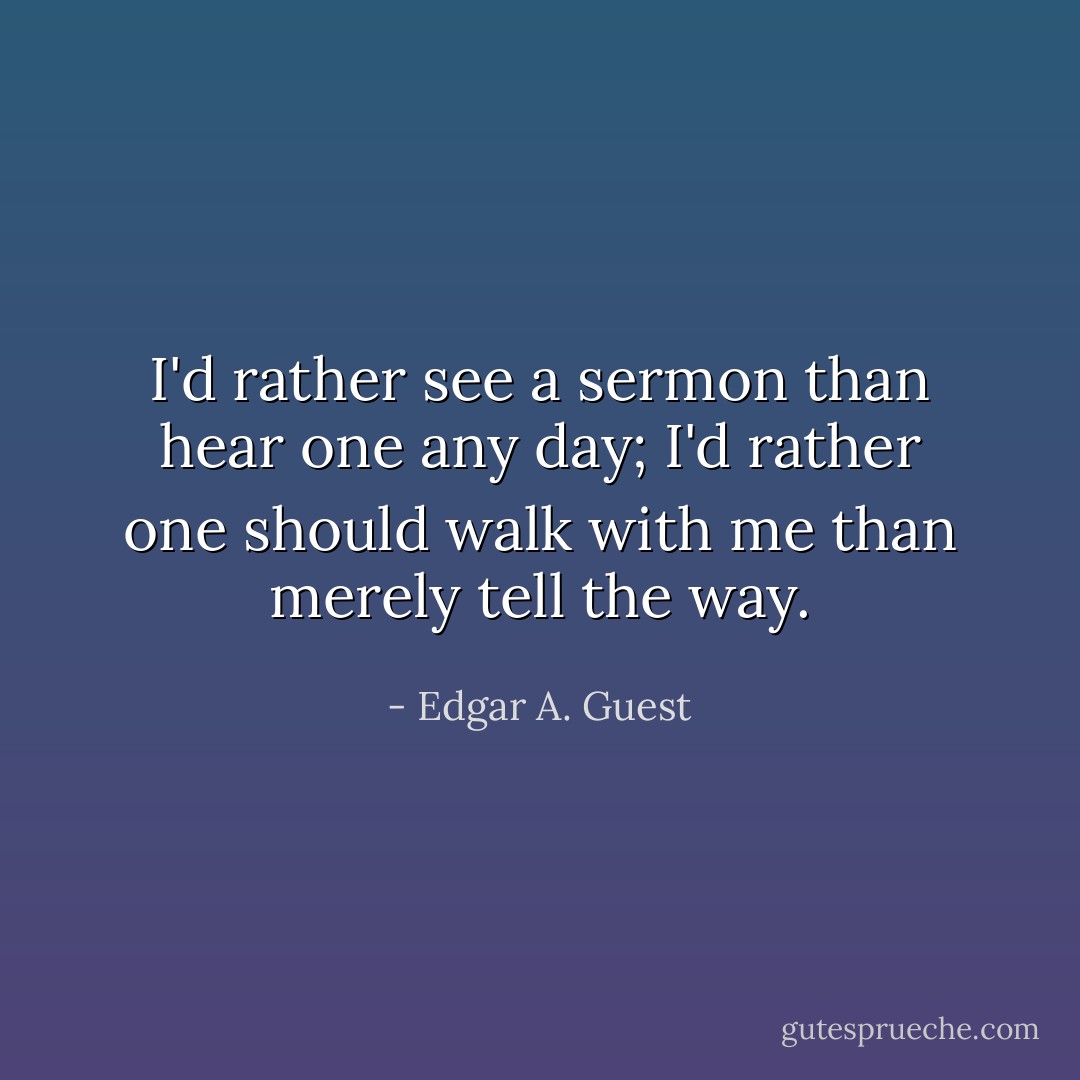 I'd rather see a sermon than hear one any day; I'd rather one should walk with me than merely tell the way. - Edgar A. Guest