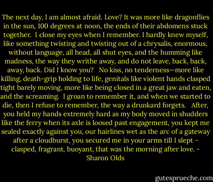 The next day, I am almost afraid. Love? It was more like dragonflies in the sun, 100 degrees at noon, the ends of their abdomens stuck together.<br /><br />I close my eyes when I remember. I hardly knew myself, like something twisting and twisting out of a chrysalis, enormous, without language, all head, all shut eyes, and the humming like madness, the way they writhe away, and do not leave, back, back, away, back. Did I know you? <br /><br />No kiss, no tenderness—more like killing, death-grip holding to life, genitals like violent hands clasped tight barely moving, more like being closed in a great jaw and eaten, and the screaming.<br /><br />I groan to remember it, and when we started to die, then I refuse to remember, the way a drunkard forgets. <br /><br />After, you held my hands extremely hard as my body moved in shudders like the ferry when its axle is loosed past engagement, you kept me sealed exactly against you, our hairlines wet as the arc of a gateway after a cloudburst, you secured me in your arms till I slept - clasped, fragrant, buoyant, that was the morning after love. - Sharon Olds