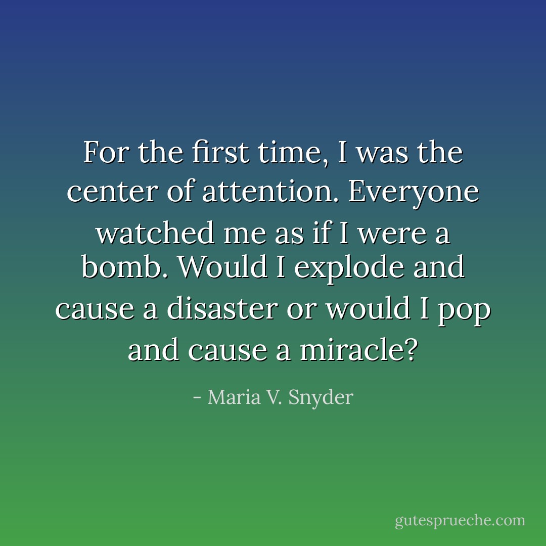 For the first time, I was the center of attention. Everyone watched me as if I were a bomb. Would I explode and cause a disaster or would I pop and cause a miracle? - Maria V. Snyder