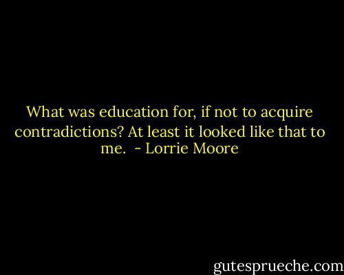 What was education for, if not to acquire contradictions? At least it looked like that to me.  - Lorrie Moore