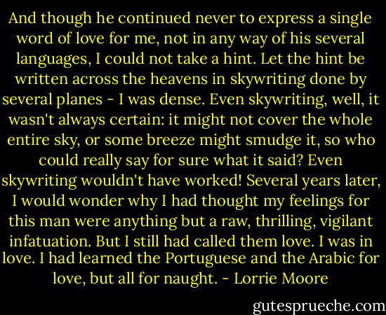 And though he continued never to express a single word of love for me, not in any way of his several languages, I could not take a hint. Let the hint be written across the heavens in skywriting done by several planes - I was dense. Even skywriting, well, it wasn't always certain: it might not cover the whole entire sky, or some breeze might smudge it, so who could really say for sure what it said? Even skywriting wouldn't have worked! Several years later, I would wonder why I had thought my feelings for this man were anything but a raw, thrilling, vigilant infatuation. But I still had called them love. I was in love. I had learned the Portuguese and the Arabic for love, but all for naught. - Lorrie Moore