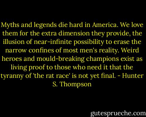 Myths and legends die hard in America. We love them for the extra dimension they provide, the illusion of near-infinite possibility to erase the narrow confines of most men's reality. Weird heroes and mould-breaking champions exist as living proof to those who need it that the tyranny of 'the rat race' is not yet final. - Hunter S. Thompson