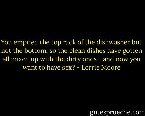 You emptied the top rack of the dishwasher but not the bottom, so the clean dishes have gotten all mixed up with the dirty ones - and now you want to have sex? - Lorrie Moore