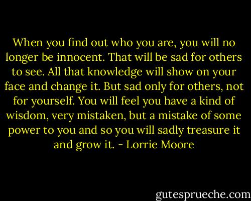 When you find out who you are, you will no longer be innocent. That will be sad for others to see. All that knowledge will show on your face and change it. But sad only for others, not for yourself. You will feel you have a kind of wisdom, very mistaken, but a mistake of some power to you and so you will sadly treasure it and grow it. - Lorrie Moore