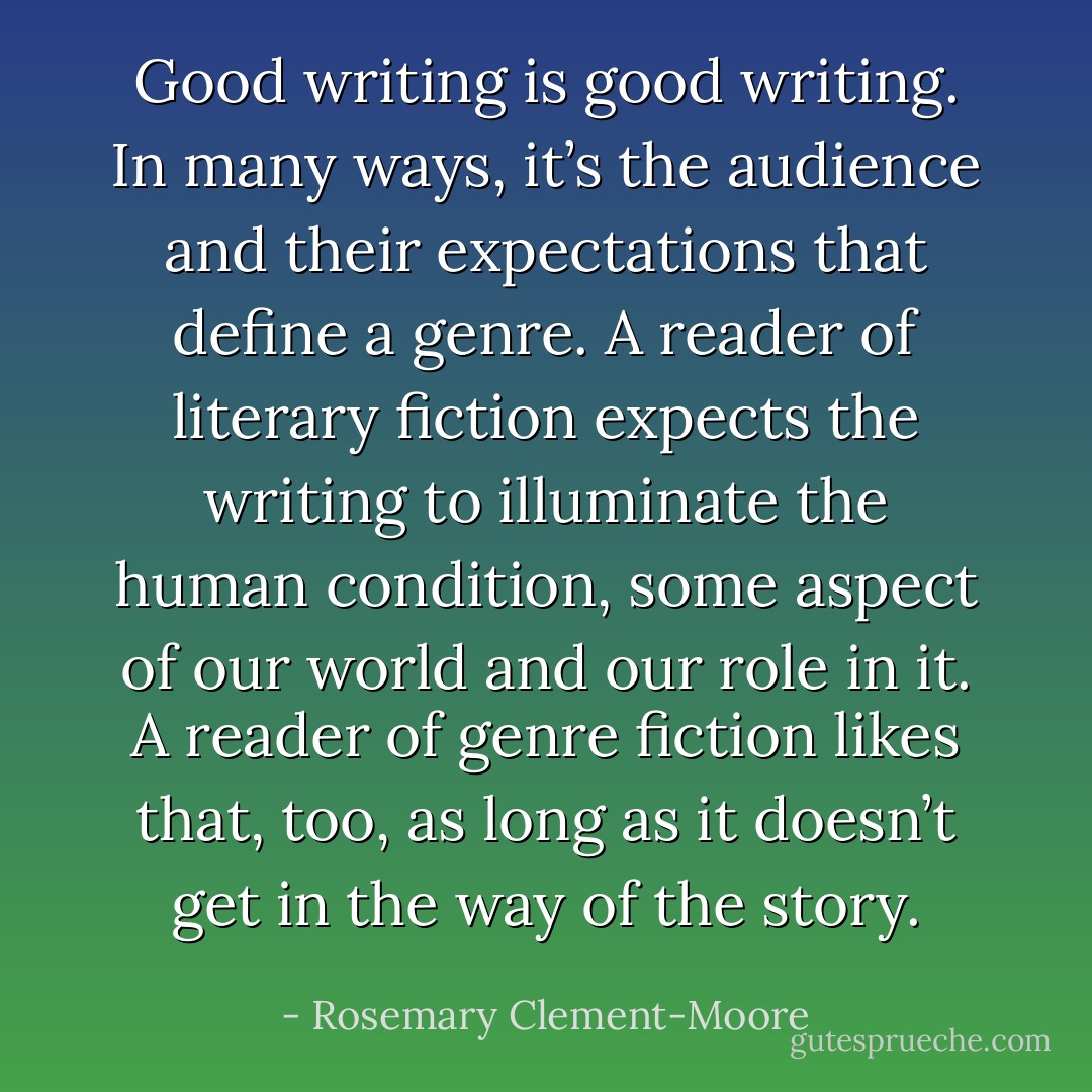 Good writing is good writing. In many ways, it’s the audience and their expectations that define a genre. A reader of literary fiction expects the writing to illuminate the human condition, some aspect of our world and our role in it. A reader of genre fiction likes that, too, as long as it doesn’t get in the way of the story. - Rosemary Clement-Moore