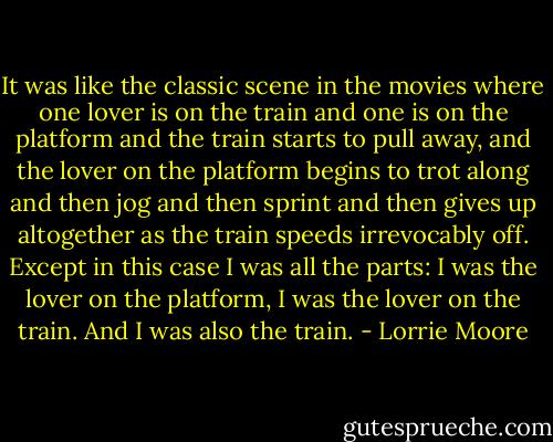 It was like the classic scene in the movies where one lover is on the train and one is on the platform and the train starts to pull away, and the lover on the platform begins to trot along and then jog and then sprint and then gives up altogether as the train speeds irrevocably off. Except in this case I was all the parts: I was the lover on the platform, I was the lover on the train. And I was also the train. - Lorrie Moore