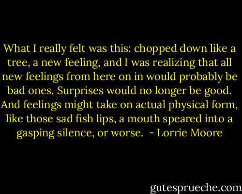 What I really felt was this: chopped down like a tree, a new feeling, and I was realizing that all new feelings from here on in would probably be bad ones. Surprises would no longer be good. And feelings might take on actual physical form, like those sad fish lips, a mouth speared into a gasping silence, or worse.  - Lorrie Moore