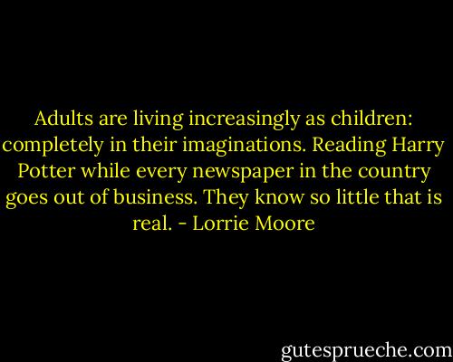 Adults are living increasingly as children: completely in their imaginations. Reading Harry Potter while every newspaper in the country goes out of business. They know so little that is real. - Lorrie Moore