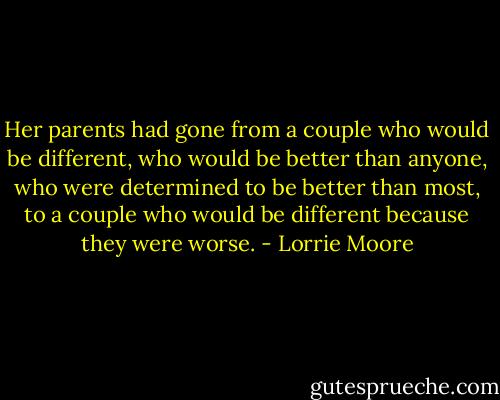 Her parents had gone from a couple who would be different, who would be better than anyone, who were determined to be better than most, to a couple who would be different because they were worse. - Lorrie Moore