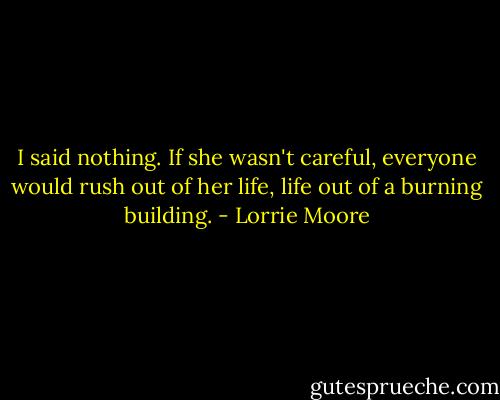 I said nothing. If she wasn't careful, everyone would rush out of her life, life out of a burning building. - Lorrie Moore