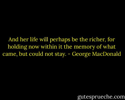 And her life will perhaps be the richer, for holding now within it the memory of what came, but could not stay. - George MacDonald