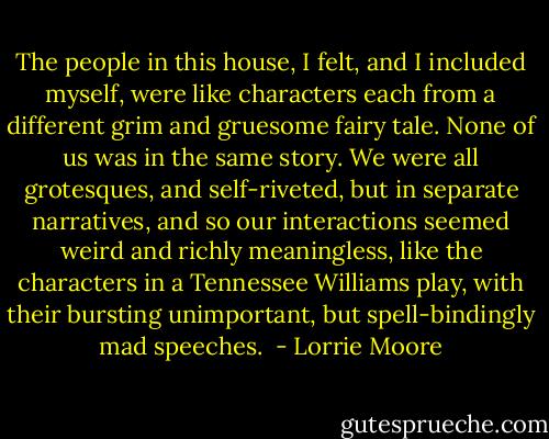 The people in this house, I felt, and I included myself, were like characters each from a different grim and gruesome fairy tale. None of us was in the same story. We were all grotesques, and self-riveted, but in separate narratives, and so our interactions seemed weird and richly meaningless, like the characters in a Tennessee Williams play, with their bursting unimportant, but spell-bindingly mad speeches.  - Lorrie Moore