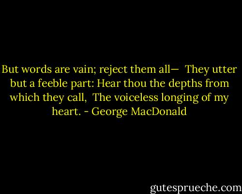 But words are vain; reject them all—<br /> They utter but a feeble part:<br />Hear thou the depths from which they call,<br /> The voiceless longing of my heart. - George MacDonald