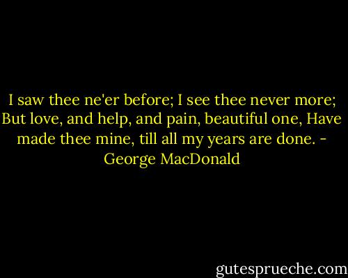 I saw thee ne'er before;<br />I see thee never more;<br />But love, and help, and pain, beautiful one,<br />Have made thee mine, till all my years are done. - George MacDonald